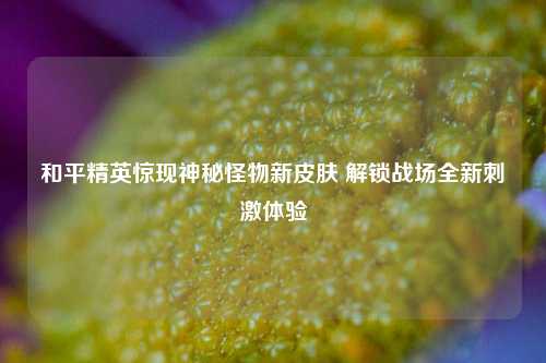 和平精英惊现神秘怪物新皮肤 解锁战场全新刺激体验