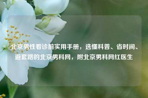 北京男性看诊前实用手册，选懂科普、省时间、避套路的北京男科网，附北京男科网红医生