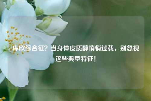 库欣综合征?当身体皮质醇悄悄过载,别忽视这些典型特征!