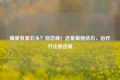 嘴里有臭石头？别忽视！这是扁桃结石，治疗方法看这里