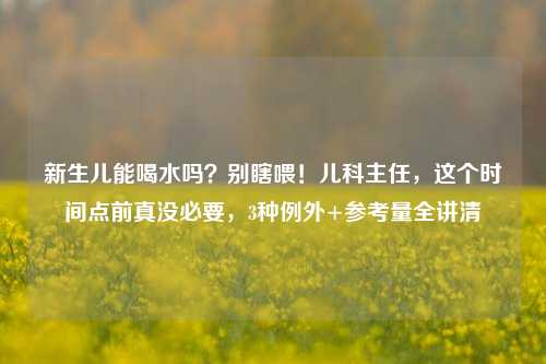 新生儿能喝水吗?别瞎喂!儿科主任,这个时间点前真没必要,3种例外+参考量全讲清
