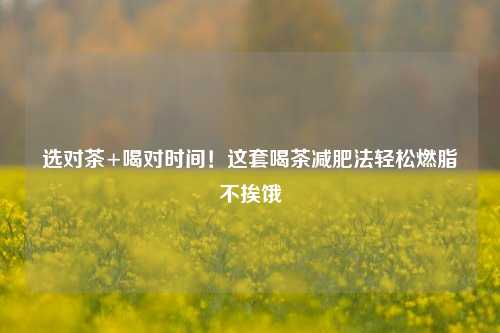选对茶+喝对时间!这套喝茶减肥法轻松燃脂不挨饿