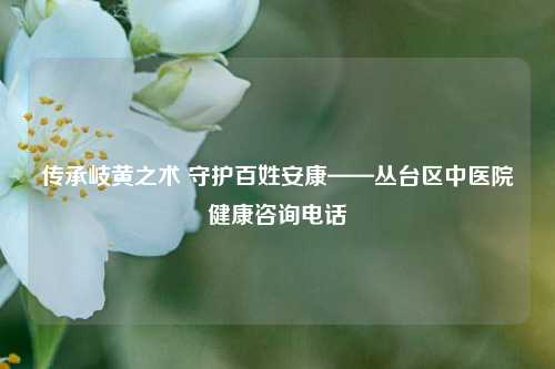 传承岐黄之术 守护百姓安康——丛台区中医院健康咨询电话