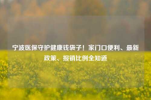 宁波医保守护健康钱袋子！家门口便利、最新政策、报销比例全知道