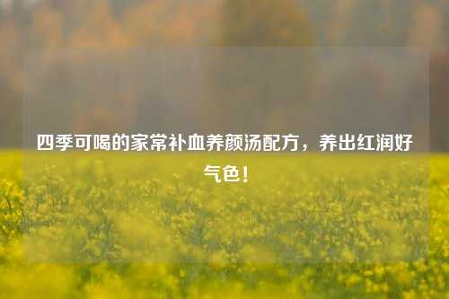 四季可喝的家常补血养颜汤配方，养出红润好气色！