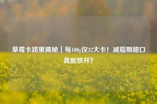 草莓卡路里揭秘｜每100g仅32大卡！减脂期甜口真能放开？