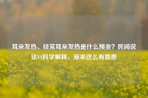 耳朵发热、经常耳朵发热是什么预兆？民间说法VS科学解释，原来这么有意思