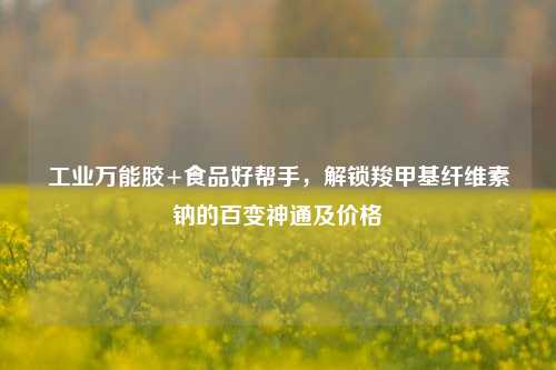 工业万能胶+食品好帮手，解锁羧甲基纤维素钠的百变神通及价格