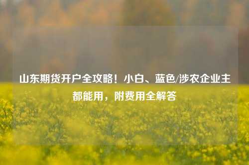 山东期货开户全攻略！小白、蓝色/涉农企业主都能用，附费用全解答