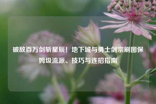 破敌百万剑斩星辰！地下城与勇士剑宗刷图保姆级流派、技巧与连招指南