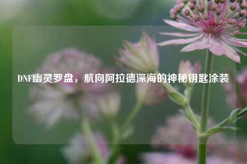 DNF幽灵罗盘,航向阿拉德深海的神秘钥匙涂装