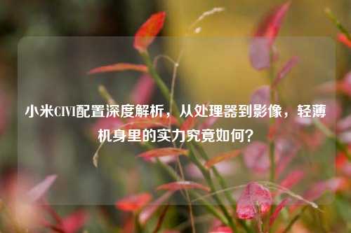 小米CIVI配置深度解析，从处理器到影像，轻薄机身里的实力究竟如何？