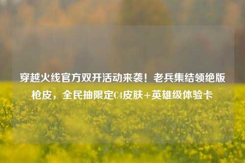 穿越火线官方双开活动来袭！老兵集结领绝版枪皮，全民抽限定C4皮肤+英雄级体验卡