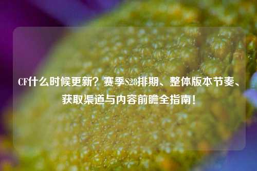 CF什么时候更新？赛季S28排期、整体版本节奏、获取渠道与内容前瞻全指南！